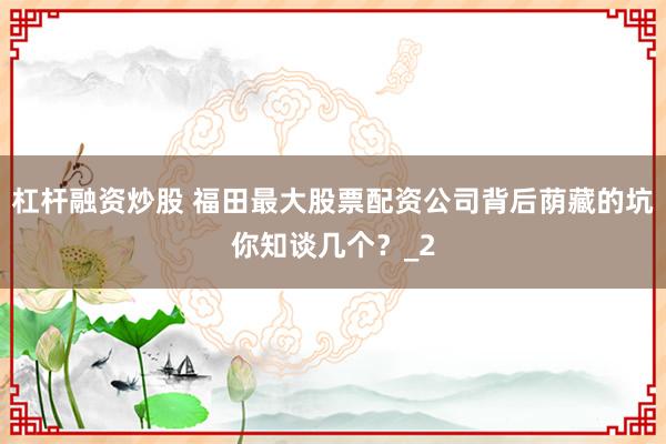 杠杆融资炒股 福田最大股票配资公司背后荫藏的坑你知谈几个？_2