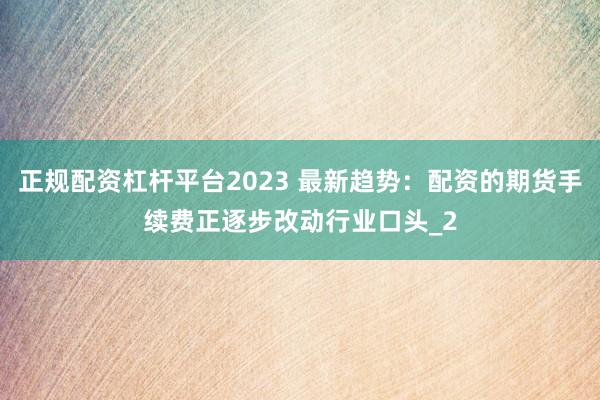 正规配资杠杆平台2023 最新趋势：配资的期货手续费正逐步改动行业口头_2