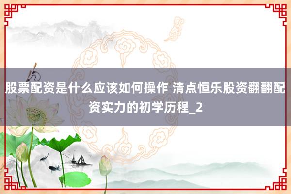 股票配资是什么应该如何操作 清点恒乐股资翻翻配资实力的初学历程_2