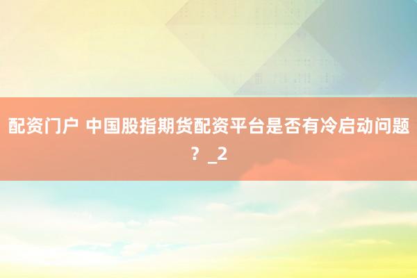 配资门户 中国股指期货配资平台是否有冷启动问题？_2