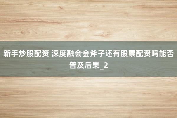 新手炒股配资 深度融会金斧子还有股票配资吗能否普及后果_2