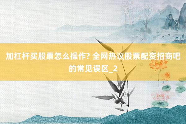 加杠杆买股票怎么操作? 全网热议股票配资招商吧的常见误区_2