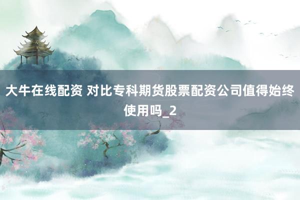 大牛在线配资 对比专科期货股票配资公司值得始终使用吗_2