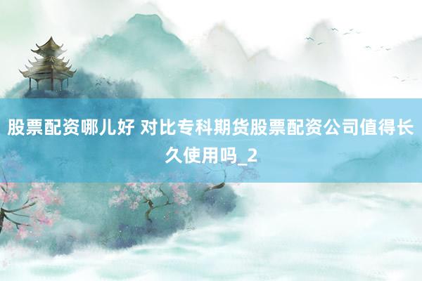 股票配资哪儿好 对比专科期货股票配资公司值得长久使用吗_2