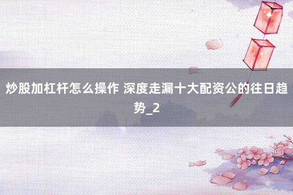 炒股加杠杆怎么操作 深度走漏十大配资公的往日趋势_2