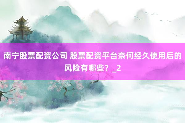 南宁股票配资公司 股票配资平台奈何经久使用后的风险有哪些？_2