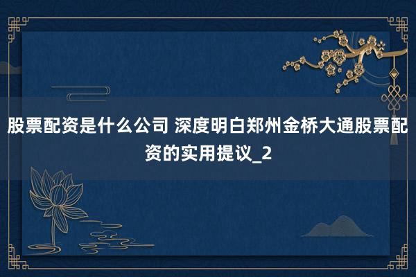 股票配资是什么公司 深度明白郑州金桥大通股票配资的实用提议_2