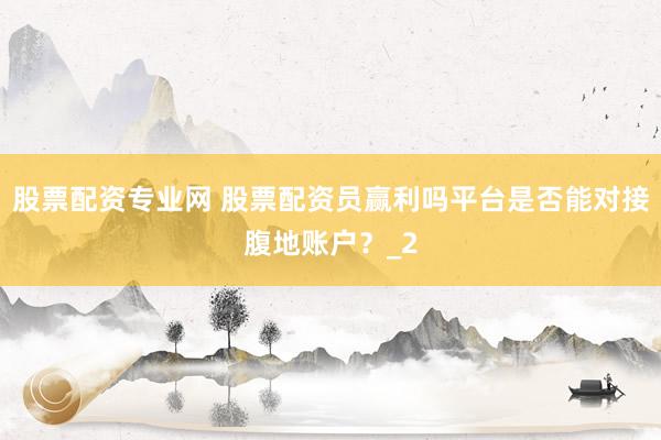 股票配资专业网 股票配资员赢利吗平台是否能对接腹地账户？_2