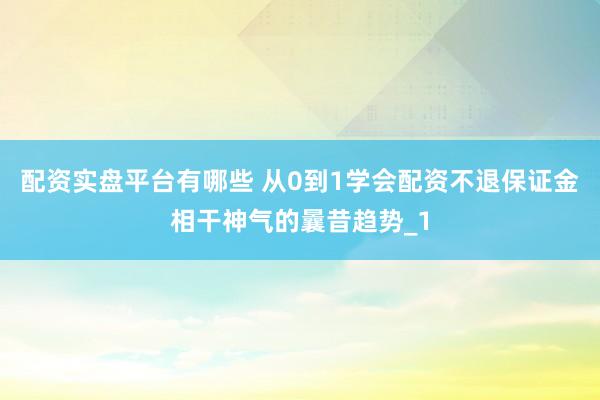 配资实盘平台有哪些 从0到1学会配资不退保证金相干神气的曩昔趋势_1